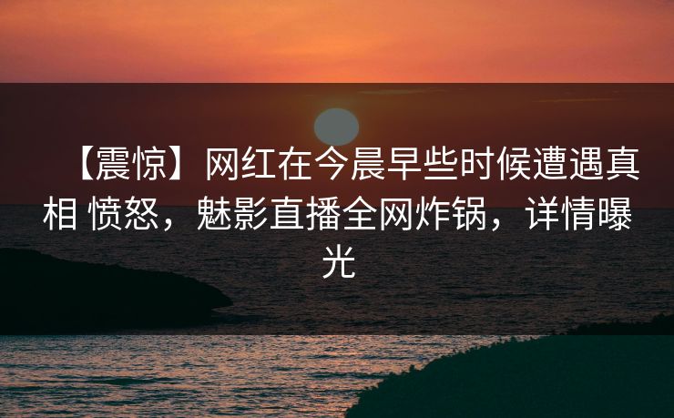 【震惊】网红在今晨早些时候遭遇真相 愤怒，魅影直播全网炸锅，详情曝光