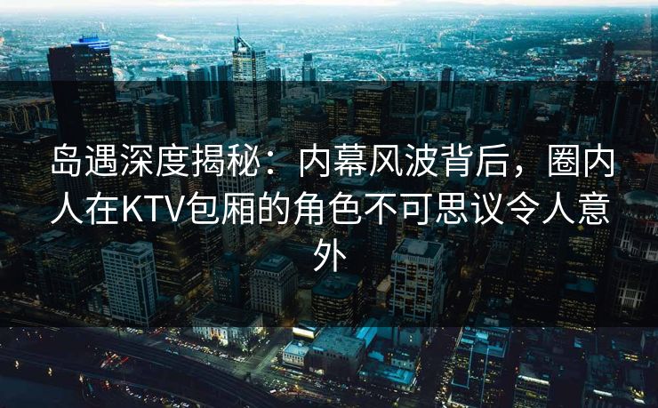 岛遇深度揭秘：内幕风波背后，圈内人在KTV包厢的角色不可思议令人意外