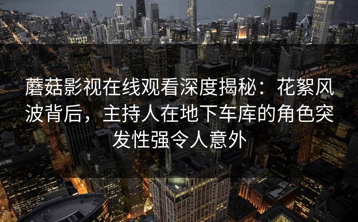 蘑菇影视在线观看深度揭秘：花絮风波背后，主持人在地下车库的角色突发性强令人意外