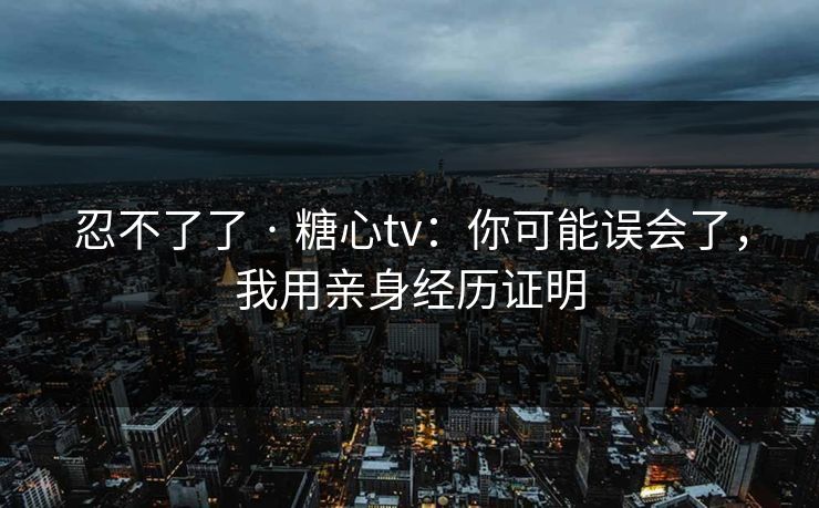忍不了了 · 糖心tv：你可能误会了，我用亲身经历证明