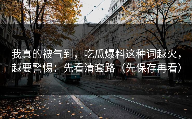 我真的被气到，吃瓜爆料这种词越火，越要警惕：先看清套路（先保存再看）
