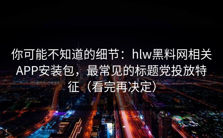 你可能不知道的细节：hlw黑料网相关APP安装包，最常见的标题党投放特征（看完再决定）