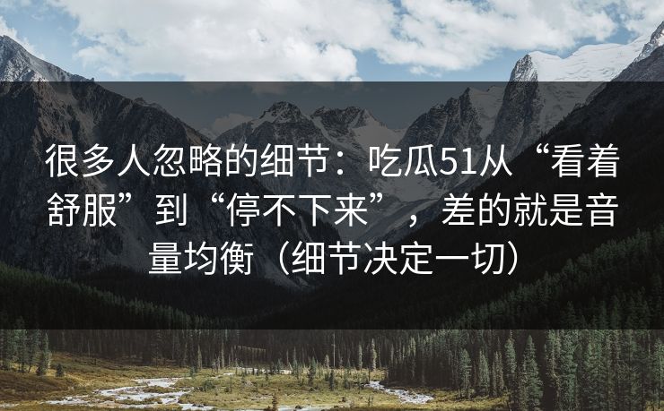 很多人忽略的细节：吃瓜51从“看着舒服”到“停不下来”，差的就是音量均衡（细节决定一切）