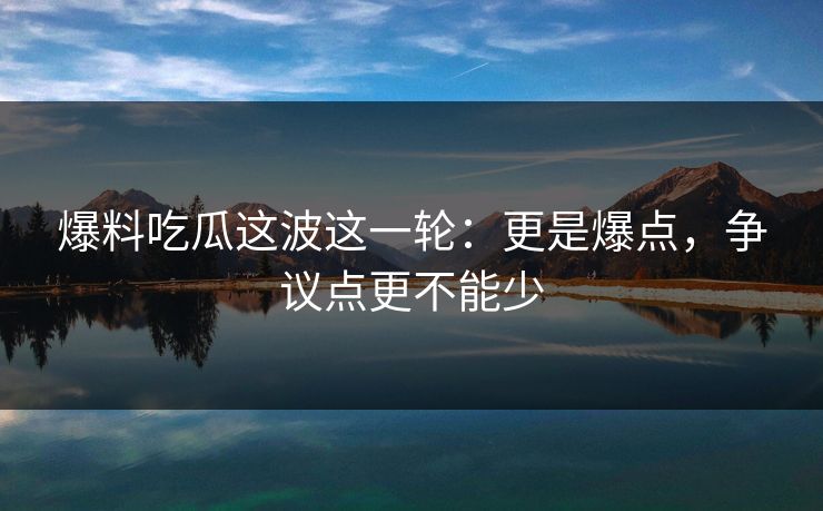 爆料吃瓜这波这一轮：更是爆点，争议点更不能少