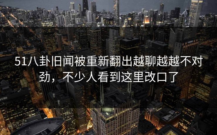 51八卦旧闻被重新翻出越聊越越不对劲，不少人看到这里改口了